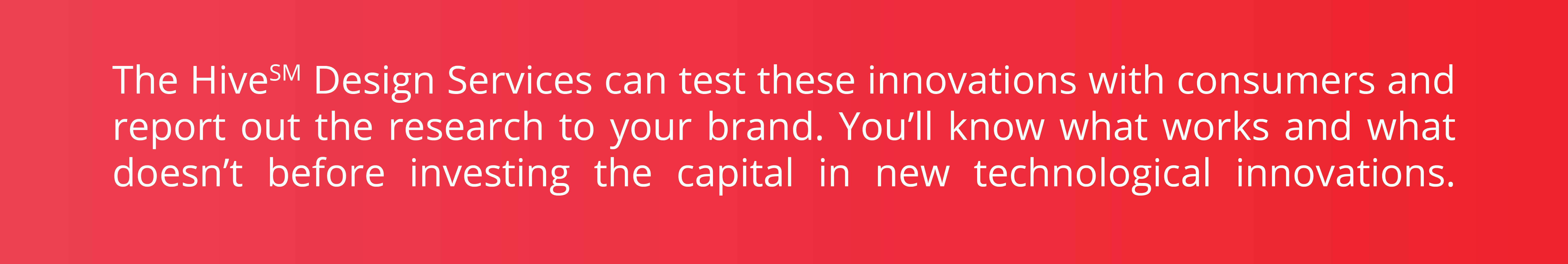 Boîte rouge avec le texte « The Hive Design Services peut tester ces innovations auprès des consommateurs et signaler la recherche à votre marque. Vous saurez ce qui fonctionne et ce qui ne fonctionne pas avant d’investir le capital dans de nouvelles innovations technologiques. »